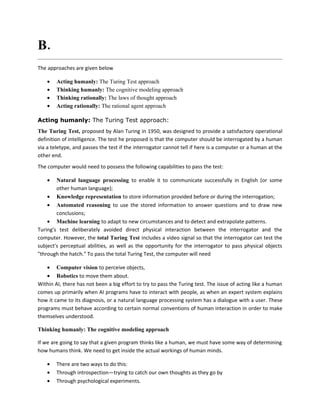 B. Mention the four approaches to AI.
The approaches are given below

    •   Acting humanly: The Turing Test approach
    •   Thinking humanly: The cognitive modeling approach
    •   Thinking rationally: The laws of thought approach
    •   Acting rationally: The rational agent approach

Acting humanly: The Turing Test approach:
The Turing Test, proposed by Alan Turing in 1950, was designed to provide a satisfactory operational
definition of intelligence. The test he proposed is that the computer should be interrogated by a human
via a teletype, and passes the test if the interrogator cannot tell if here is a computer or a human at the
other end.
The computer would need to possess the following capabilities to pass the test:

    •   Natural language processing to enable it to communicate successfully in English (or some
        other human language);
    • Knowledge representation to store information provided before or during the interrogation;
    • Automated reasoning to use the stored information to answer questions and to draw new
        conclusions;
    • Machine learning to adapt to new circumstances and to detect and extrapolate patterns.
Turing's test deliberately avoided direct physical interaction between the interrogator and the
computer. However, the total Turing Test includes a video signal so that the interrogator can test the
subject's perceptual abilities, as well as the opportunity for the interrogator to pass physical objects
"through the hatch." To pass the total Turing Test, the computer will need

    • Computer vision to perceive objects,
    • Robotics to move them about.
Within AI, there has not been a big effort to try to pass the Turing test. The issue of acting like a human
comes up primarily when AI programs have to interact with people, as when an expert system explains
how it came to its diagnosis, or a natural language processing system has a dialogue with a user. These
programs must behave according to certain normal conventions of human interaction in order to make
themselves understood.

Thinking humanly: The cognitive modeling approach

If we are going to say that a given program thinks like a human, we must have some way of determining
how humans think. We need to get inside the actual workings of human minds.

    •   There are two ways to do this:
    •   Through introspection—trying to catch our own thoughts as they go by
    •   Through psychological experiments.
 