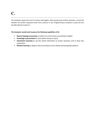 C. What are the capabilities of AI that have to process with computer?
The computer passes the test if a human interrogator, after posing some written questions, cannot tell
whether the written responses come from a person or not. Programming a computer to pass the test
provides plenty to work on.



The Computer would need to posses the following capabilities of AI:

      Natural language processing to enable it to communicate successfully in English.
      Knowledge representation to store what it knows or hears;
      Automated reasoning to use the stored information to answer questions and to draw new
       conclusions;
      Machine learning to adapt to new circumstances and to detect and extrapolate patterns.
 
