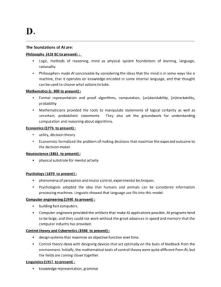 D. Mention the foundations of AI?
Philosophy (428 BC to present) :
    •   Logic, methods of reasoning, mind as physical system foundations of learning, language,
        rationality
    •   Philosophers made AI conceivable by considering the ideas that the mind is in some ways like a
        machine, that it operates on knowledge encoded in some internal language, and that thought
        can be used to choose what actions to take.
Mathematics (c. 800 to present) :
    •   Formal representation and proof algorithms, computation, (un)decidability, (in)tractability,
        probability
    •   Mathematicians provided the tools to manipulate statements of logical certainty as well as
        uncertain, probabilistic statements. They also set the groundwork for understanding
        computation and reasoning about algorithms.
Economics (1776 to present) :
    •   utility, decision theory
    •   Economists formalized the problem of making decisions that maximize the expected outcome to
        the decision-maker.
Neuroscience (1861 to present) :
    •   physical substrate for mental activity


Psychology (1879 to present) :
    •   phenomena of perception and motor control, experimental techniques.
    •   Psychologists adopted the idea that humans and animals can be considered information
        processing machines. Linguists showed that language use fits into this model.
Computer engineering (1940 to present) :
    •   building fast computers.
    •   Computer engineers provided the artifacts that make AI applications possible. AI programs tend
        to be large, and they could not work without the great advances in speed and memory that the
        computer industry has provided.
Control theory and Cybernetics (1948 to present) :
    •   design systems that maximize an objective function over time.
    •   Control theory deals with designing devices that act optimally on the basis of feedback from the
        environment. Initially, the mathematical tools of control theory were quite different from AI, but
        the fields are coming closer together.
Linguistics (1957 to present) :
    •   knowledge representation, grammar
 