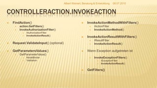 ControllerAction.InvokeActionFindAction()action.GetFilters()InvokeAuthorizationFilter()IAuthorizationFilterInvokeActionResult()Request.ValidateInput() (optional)GetParametersValues()GetParameterValue()ModelBinderValidationInvokeActionMethodWithFilters() IActionFilterInvokeActionMethod()InvokeActionResultWithFilters()IResultFilterInvokeActionResult()Wenn Exception aufgetreten istInvokeExceptionFilters()IExceptionFilterInvokeActionResult()GetFilters()08.07.2010Albert Weinert, Beratung & Entwicklung