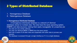 2 Types of Distributed Database
1. Homogeneous Database
2. Heterogeneous Database
1. Homogeneous Distributed Database
A homogenous distributed database is a network of identical
databases stored on multiple sites. The sites have the same operating system,
DDBMS, and data structure, making them easily manageable. Its’ properties are:
• The sites are very similar software.
• The sites use identical DBMS or DBMS from the same vendor.
• Each site is aware of all other sites and cooperates with other sites to process user
requests.
• The database is accessed through a single interface as if it is a single database.
 