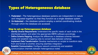 Types of Heterogeneous database
1. Federated – The heterogeneous database systems are independent in nature
and integrated together so that they function as a single database system.
2. Un-federated – the database systems employ a central coordinating module
through which the database are accessed.
Step to set-up Heterogeneous database
• Identify Diverse Requirements: Understand the specific needs of each node in the
distributed system and select the appropriate DBMS software accordingly.
• Define Schema Mapping: Analyze the differences in database schemas between
nodes and establish mapping rules to convert data between schemas.
• Implement Data Transformation: Develop mechanisms or scripts to transform data
from one format to another, ensuring seamless integration.
• Establish Communication: Configure network connectivity and establish
communication channels between heterogeneous nodes.
 