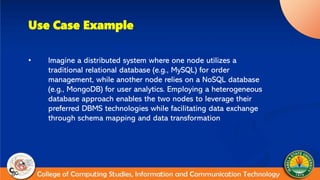 Use Case Example
• Imagine a distributed system where one node utilizes a
traditional relational database (e.g., MySQL) for order
management, while another node relies on a NoSQL database
(e.g., MongoDB) for user analytics. Employing a heterogeneous
database approach enables the two nodes to leverage their
preferred DBMS technologies while facilitating data exchange
through schema mapping and data transformation
 