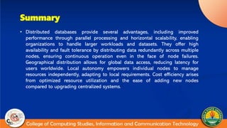Summary
• Distributed databases provide several advantages, including improved
performance through parallel processing and horizontal scalability, enabling
organizations to handle larger workloads and datasets. They offer high
availability and fault tolerance by distributing data redundantly across multiple
nodes, ensuring continuous operation even in the face of node failures.
Geographical distribution allows for global data access, reducing latency for
users worldwide. Local autonomy empowers individual nodes to manage
resources independently, adapting to local requirements. Cost efficiency arises
from optimized resource utilization and the ease of adding new nodes
compared to upgrading centralized systems.
 