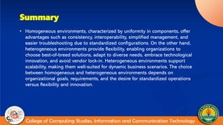 Summary
• Homogeneous environments, characterized by uniformity in components, offer
advantages such as consistency, interoperability, simplified management, and
easier troubleshooting due to standardized configurations. On the other hand,
heterogeneous environments provide flexibility, enabling organizations to
choose best-of-breed solutions, adapt to diverse needs, embrace technological
innovation, and avoid vendor lock-in. Heterogeneous environments support
scalability, making them well-suited for dynamic business scenarios. The choice
between homogeneous and heterogeneous environments depends on
organizational goals, requirements, and the desire for standardized operations
versus flexibility and innovation.
 