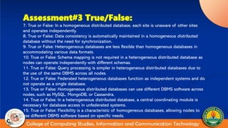 Assessment#3 True/False:
7. True or False: In a homogeneous distributed database, each site is unaware of other sites
and operates independently.
8. True or False: Data consistency is automatically maintained in a homogeneous distributed
database without the need for synchronization.
9. True or False: Heterogeneous databases are less flexible than homogeneous databases in
accommodating various data formats.
10. True or False: Schema mapping is not required in a heterogeneous distributed database as
nodes can operate independently with different schemas.
11. True or False: Query processing is simpler in heterogeneous distributed databases due to
the use of the same DBMS across all nodes.
12. True or False: Federated heterogeneous databases function as independent systems and do
not operate as a single database.
13. True or False: Homogeneous distributed databases can use different DBMS software across
nodes, such as MySQL, MongoDB, or Cassandra.
14. True or False: In a heterogeneous distributed database, a central coordinating module is
necessary for database access in unfederated systems.
15. True or False: Flexibility is a characteristic of homogeneous databases, allowing nodes to
use different DBMS software based on specific needs.
 