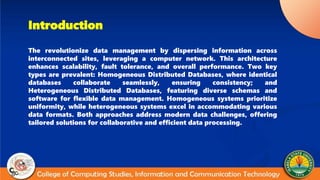 Introduction
The revolutionize data management by dispersing information across
interconnected sites, leveraging a computer network. This architecture
enhances scalability, fault tolerance, and overall performance. Two key
types are prevalent: Homogeneous Distributed Databases, where identical
databases collaborate seamlessly, ensuring consistency; and
Heterogeneous Distributed Databases, featuring diverse schemas and
software for flexible data management. Homogeneous systems prioritize
uniformity, while heterogeneous systems excel in accommodating various
data formats. Both approaches address modern data challenges, offering
tailored solutions for collaborative and efficient data processing.
 
