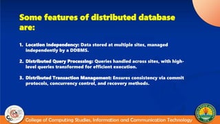 Some features of distributed database
are:
1. Location Independency: Data stored at multiple sites, managed
independently by a DDBMS.
2. Distributed Query Processing: Queries handled across sites, with high-
level queries transformed for efficient execution.
3. Distributed Transaction Management: Ensures consistency via commit
protocols, concurrency control, and recovery methods.
 