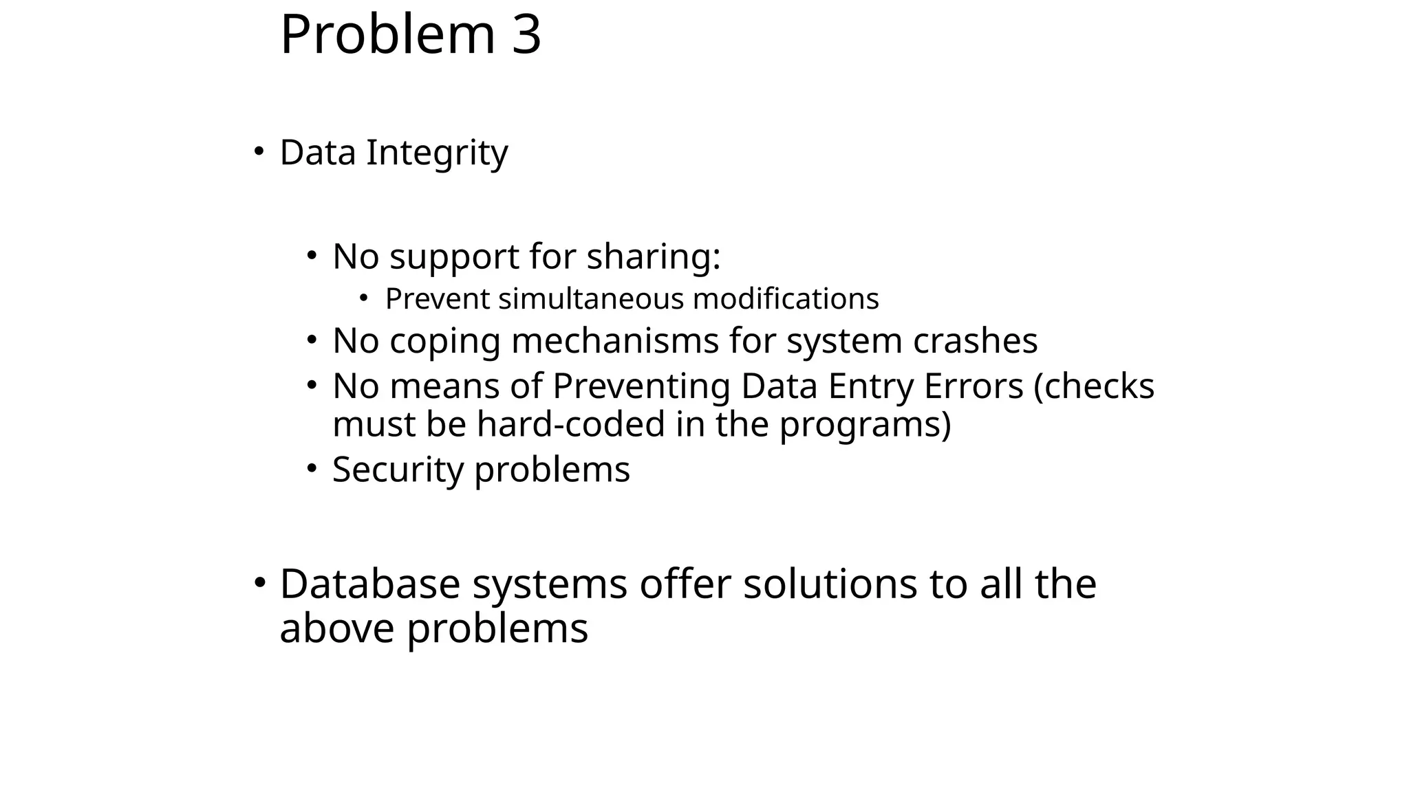 Problem 3 • Data Integrity • No support for sharing: • Prevent simultaneous modifications • No coping mechanisms for system crashes • No means of Preventing Data Entry Errors (checks must be hard-coded in the programs) • Security problems • Database systems offer solutions to all the above problems 