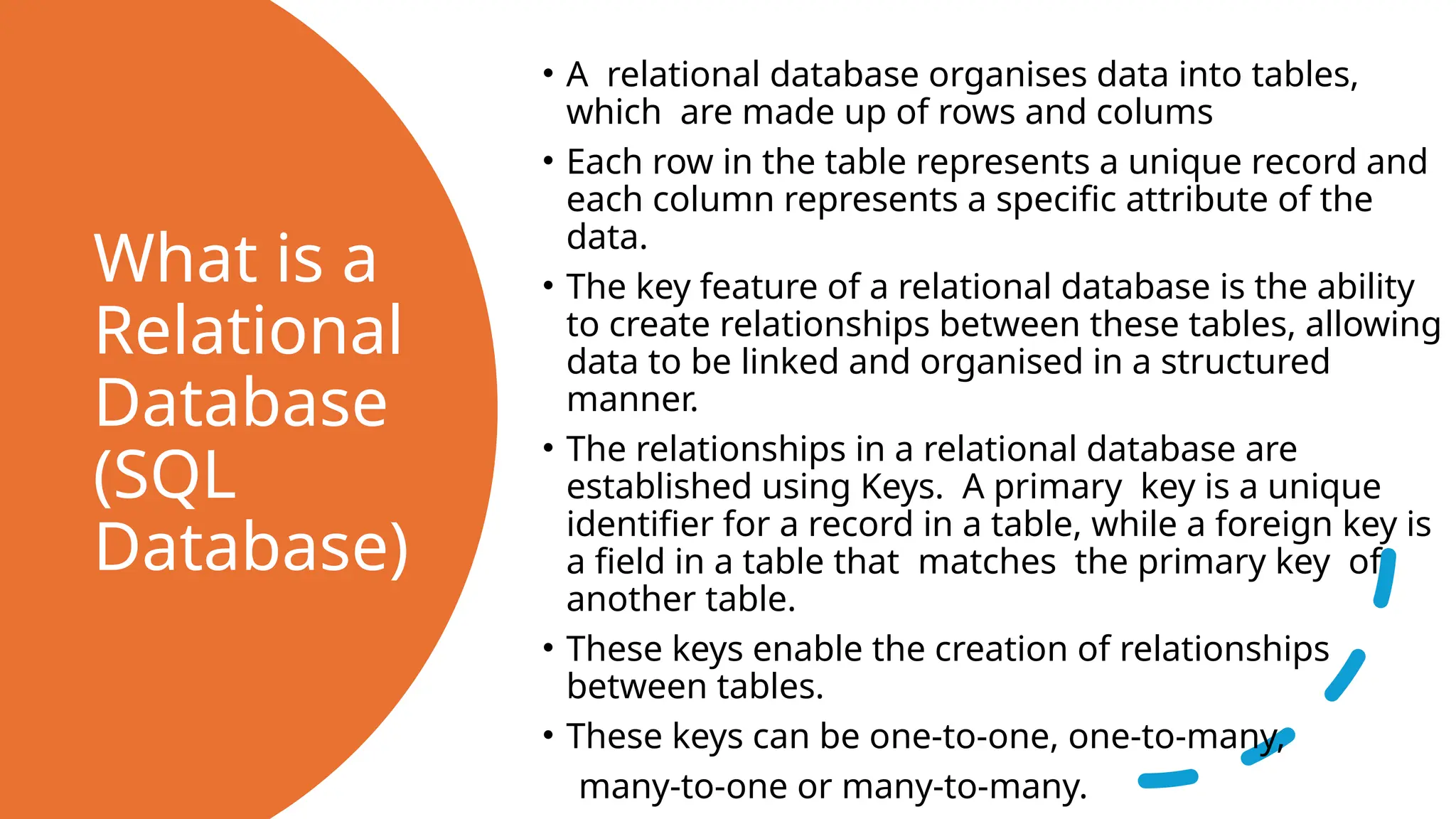 What is a Relational Database (SQL Database) • A relational database organises data into tables, which are made up of rows and colums • Each row in the table represents a unique record and each column represents a specific attribute of the data. • The key feature of a relational database is the ability to create relationships between these tables, allowing data to be linked and organised in a structured manner. • The relationships in a relational database are established using Keys. A primary key is a unique identifier for a record in a table, while a foreign key is a field in a table that matches the primary key of another table. • These keys enable the creation of relationships between tables. • These keys can be one-to-one, one-to-many, many-to-one or many-to-many. 
