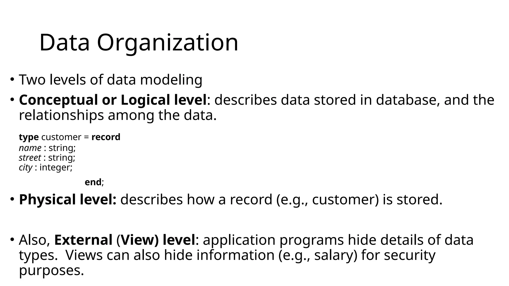 Data Organization • Two levels of data modeling • Conceptual or Logical level: describes data stored in database, and the relationships among the data. type customer = record name : string; street : string; city : integer; end; • Physical level: describes how a record (e.g., customer) is stored. • Also, External (View) level: application programs hide details of data types. Views can also hide information (e.g., salary) for security purposes. 