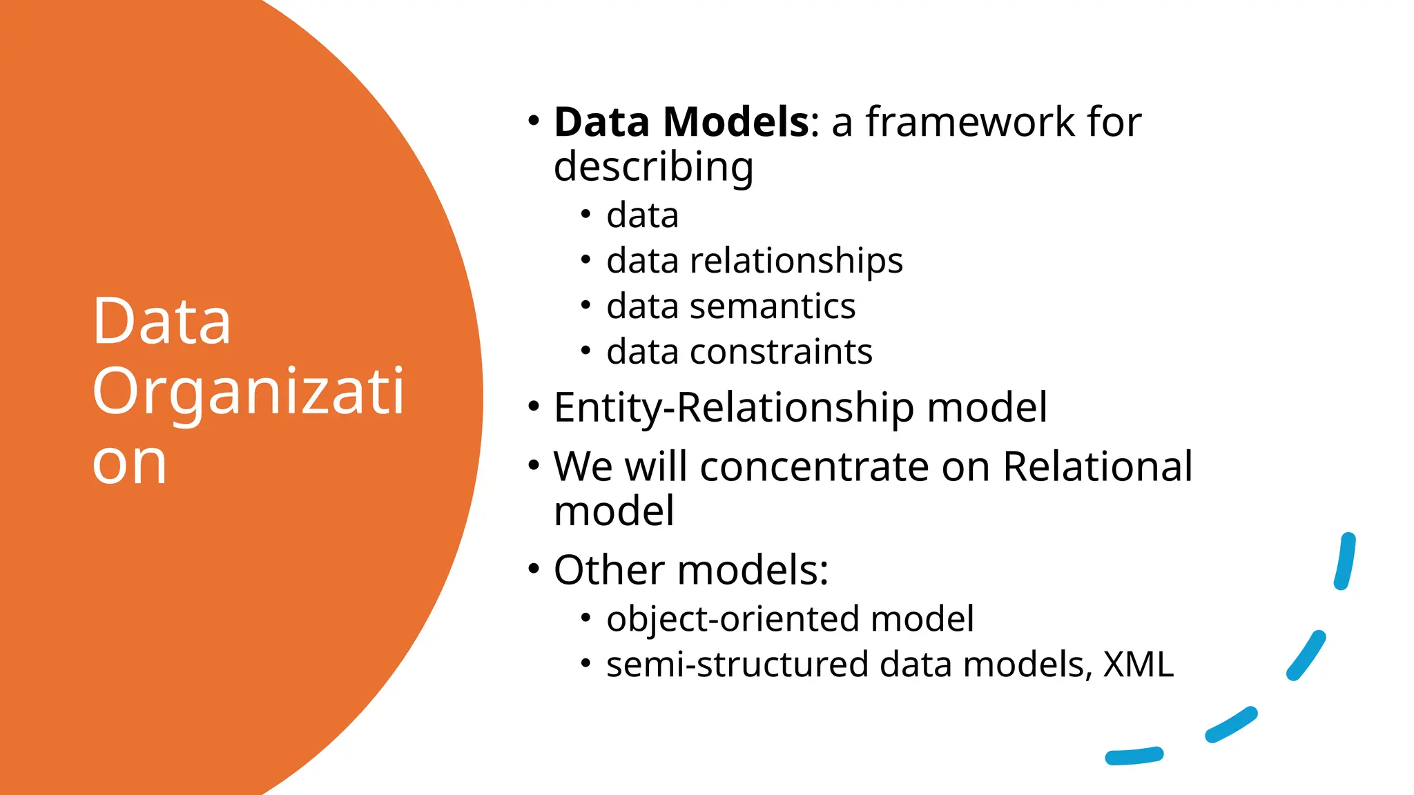 Data Organizati on • Data Models: a framework for describing • data • data relationships • data semantics • data constraints • Entity-Relationship model • We will concentrate on Relational model • Other models: • object-oriented model • semi-structured data models, XML 