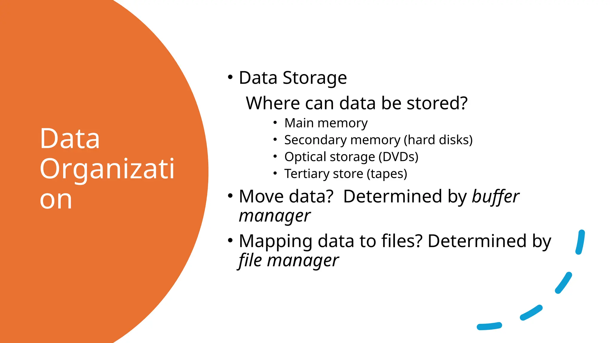 Data Organizati on • Data Storage Where can data be stored? • Main memory • Secondary memory (hard disks) • Optical storage (DVDs) • Tertiary store (tapes) • Move data? Determined by buffer manager • Mapping data to files? Determined by file manager 