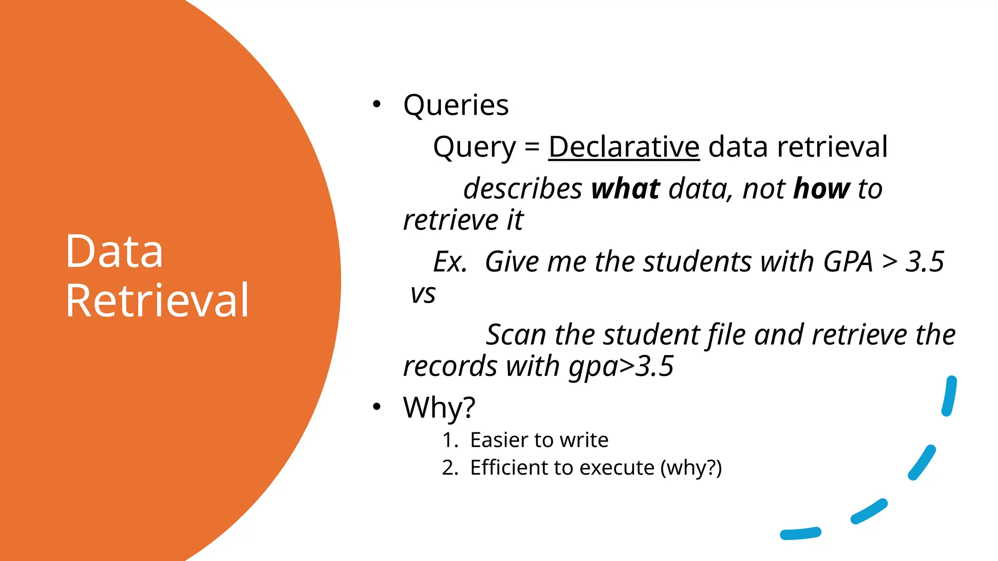 Data Retrieval • Queries Query = Declarative data retrieval describes what data, not how to retrieve it Ex. Give me the students with GPA > 3.5 vs Scan the student file and retrieve the records with gpa>3.5 • Why? 1. Easier to write 2. Efficient to execute (why?) 