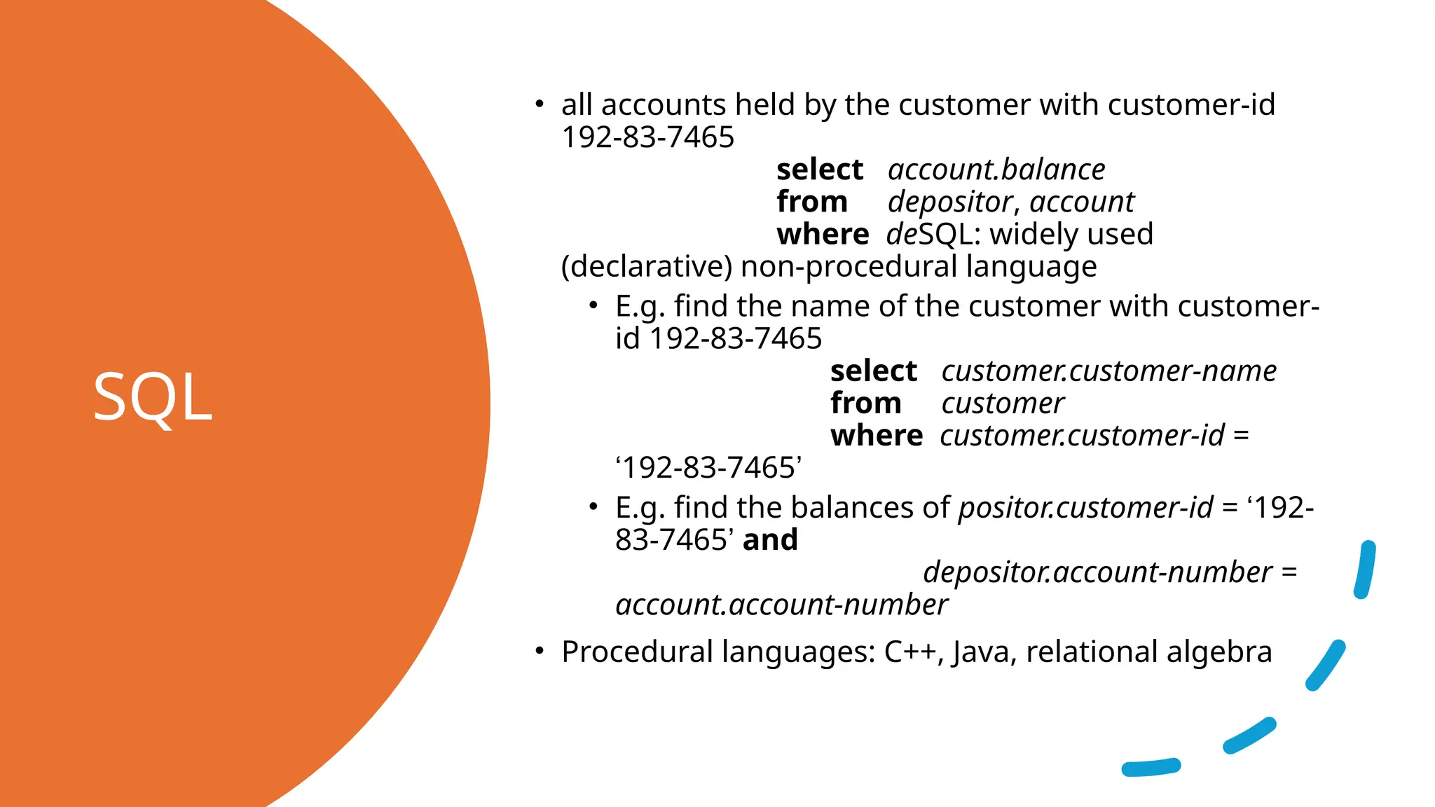 SQL • all accounts held by the customer with customer-id 192-83-7465 select account.balance from depositor, account where deSQL: widely used (declarative) non-procedural language • E.g. find the name of the customer with customer- id 192-83-7465 select customer.customer-name from customer where customer.customer-id = ‘192-83-7465’ • E.g. find the balances of positor.customer-id = ‘192- 83-7465’ and depositor.account-number = account.account-number • Procedural languages: C++, Java, relational algebra 
