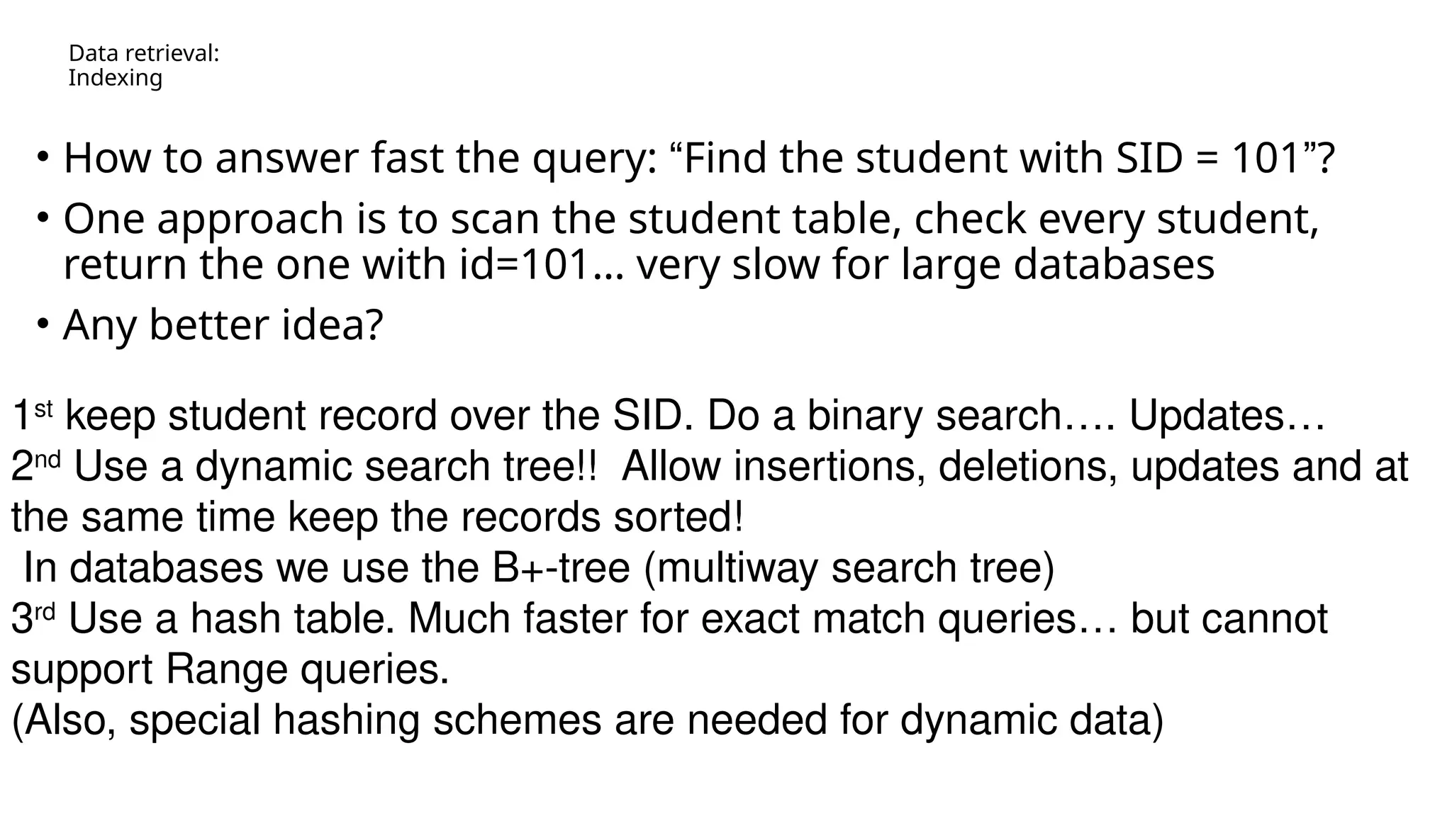Data retrieval: Indexing • How to answer fast the query: “Find the student with SID = 101”? • One approach is to scan the student table, check every student, return the one with id=101… very slow for large databases • Any better idea? 1st keep student record over the SID. Do a binary search…. Updates… 2nd Use a dynamic search tree!! Allow insertions, deletions, updates and at the same time keep the records sorted! In databases we use the B+-tree (multiway search tree) 3rd Use a hash table. Much faster for exact match queries… but cannot support Range queries. (Also, special hashing schemes are needed for dynamic data) 