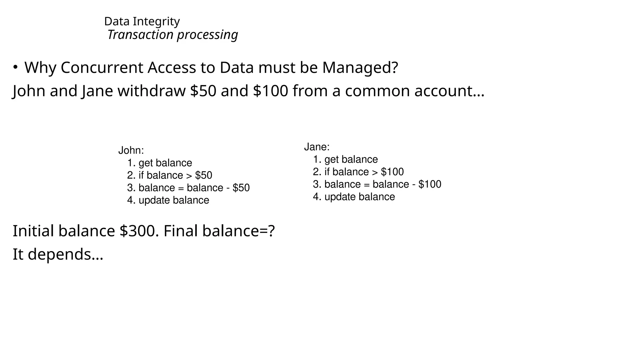 Data Integrity Transaction processing • Why Concurrent Access to Data must be Managed? John and Jane withdraw $50 and $100 from a common account… Initial balance $300. Final balance=? It depends… John: 1. get balance 2. if balance > $50 3. balance = balance - $50 4. update balance Jane: 1. get balance 2. if balance > $100 3. balance = balance - $100 4. update balance 