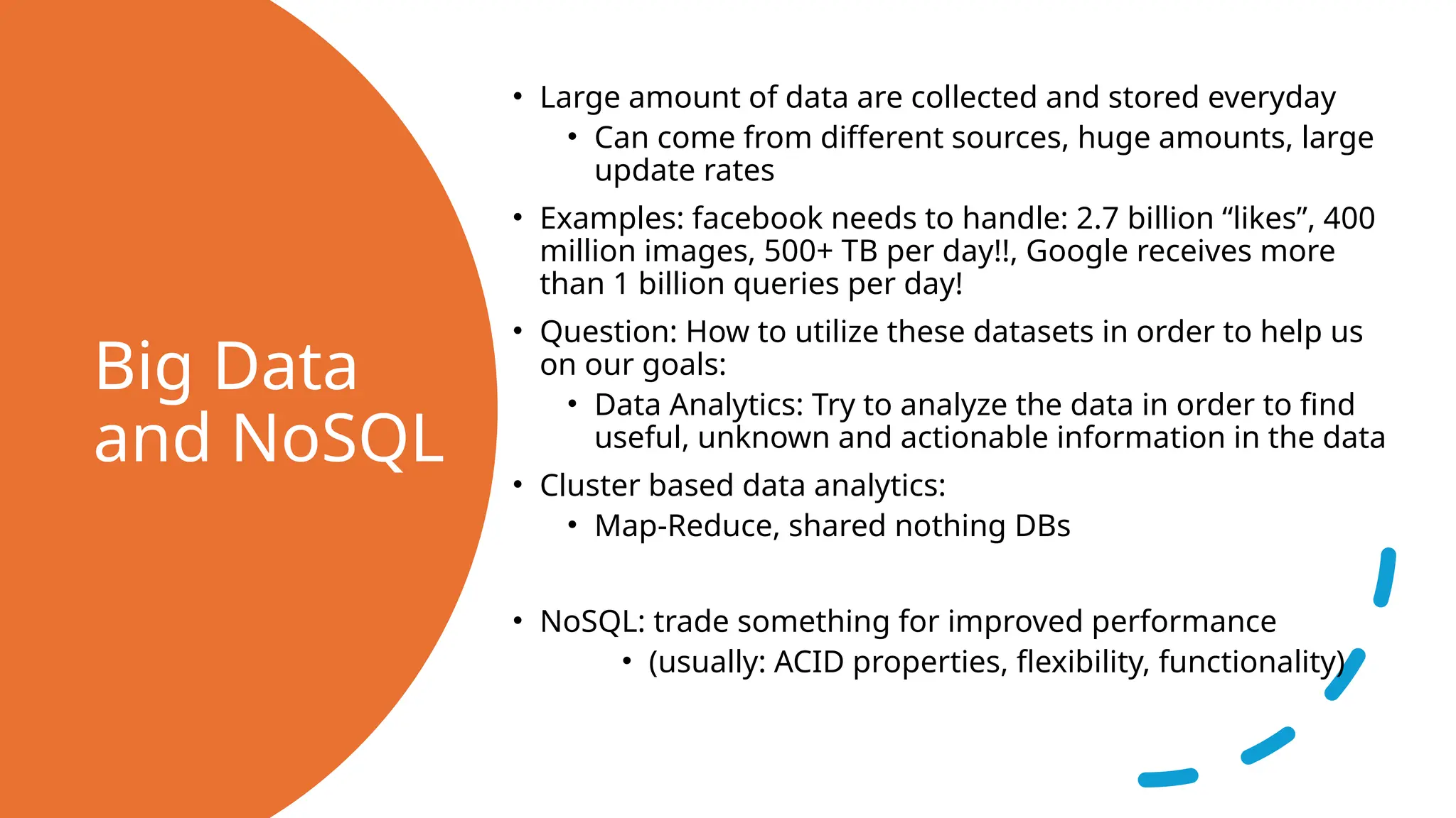 Big Data and NoSQL • Large amount of data are collected and stored everyday • Can come from different sources, huge amounts, large update rates • Examples: facebook needs to handle: 2.7 billion “likes”, 400 million images, 500+ TB per day!!, Google receives more than 1 billion queries per day! • Question: How to utilize these datasets in order to help us on our goals: • Data Analytics: Try to analyze the data in order to find useful, unknown and actionable information in the data • Cluster based data analytics: • Map-Reduce, shared nothing DBs • NoSQL: trade something for improved performance • (usually: ACID properties, flexibility, functionality) 