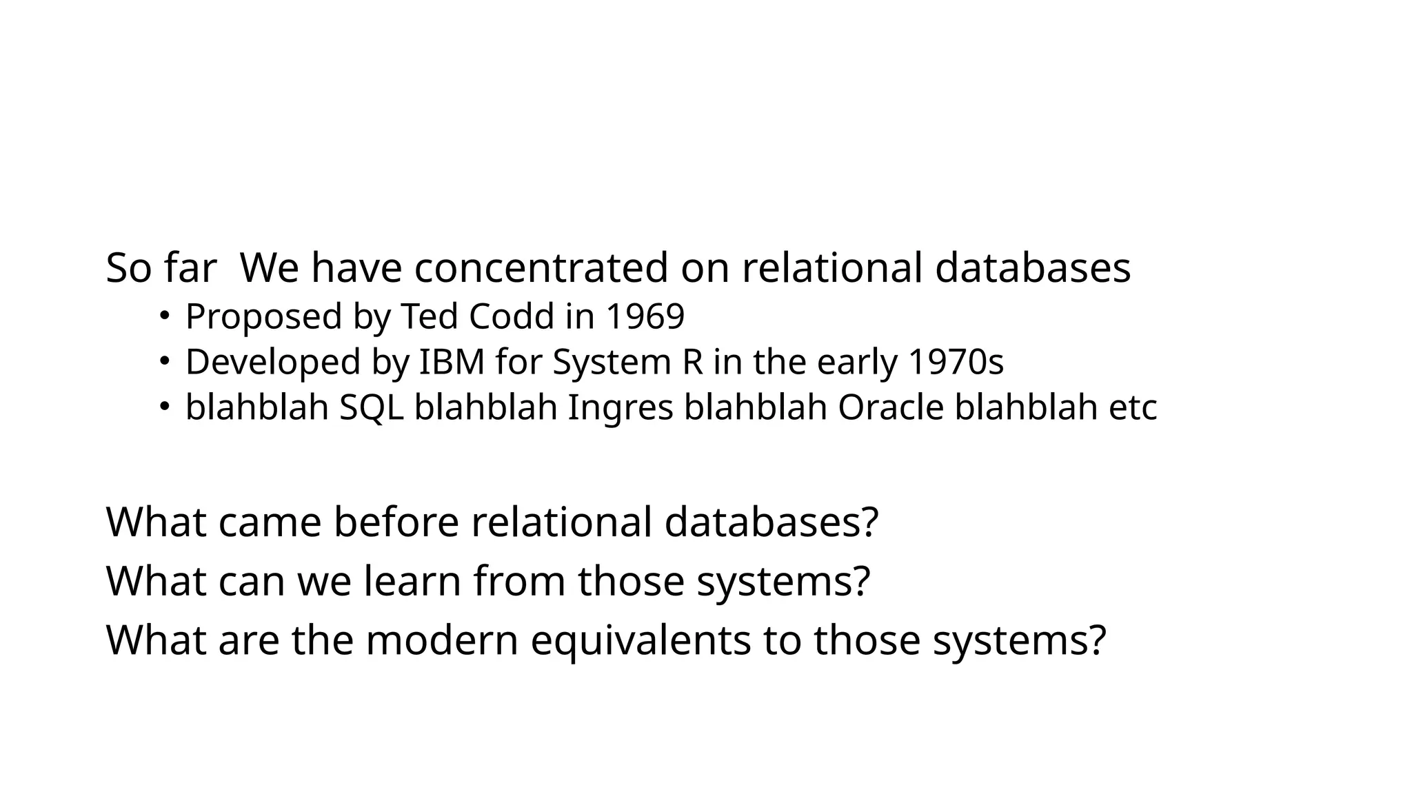 So far We have concentrated on relational databases • Proposed by Ted Codd in 1969 • Developed by IBM for System R in the early 1970s • blahblah SQL blahblah Ingres blahblah Oracle blahblah etc What came before relational databases? What can we learn from those systems? What are the modern equivalents to those systems? 