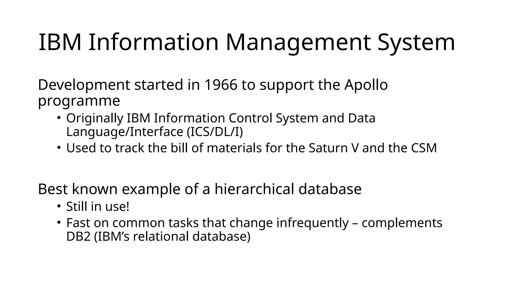 IBM Information Management System Development started in 1966 to support the Apollo programme • Originally IBM Information Control System and Data Language/Interface (ICS/DL/I) • Used to track the bill of materials for the Saturn V and the CSM Best known example of a hierarchical database • Still in use! • Fast on common tasks that change infrequently – complements DB2 (IBM’s relational database) 