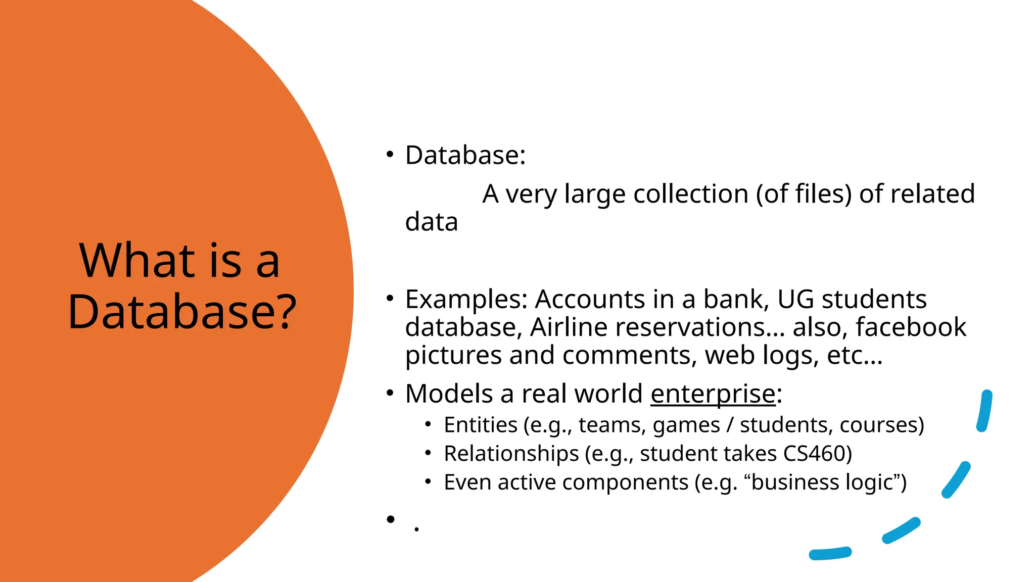 What is a Database? • Database: A very large collection (of files) of related data • Examples: Accounts in a bank, UG students database, Airline reservations… also, facebook pictures and comments, web logs, etc… • Models a real world enterprise: • Entities (e.g., teams, games / students, courses) • Relationships (e.g., student takes CS460) • Even active components (e.g. “business logic”) • . 