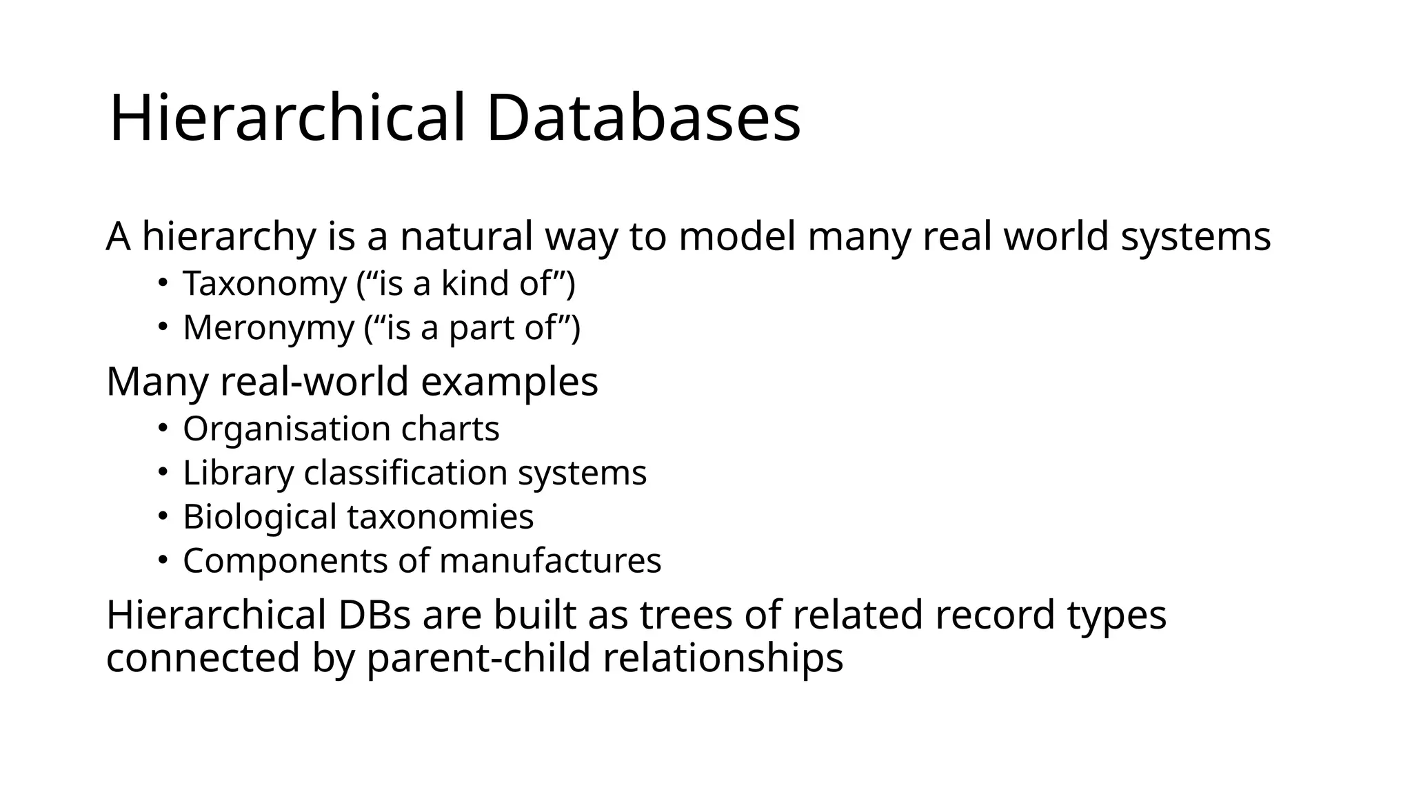 Hierarchical Databases A hierarchy is a natural way to model many real world systems • Taxonomy (“is a kind of”) • Meronymy (“is a part of”) Many real-world examples • Organisation charts • Library classification systems • Biological taxonomies • Components of manufactures Hierarchical DBs are built as trees of related record types connected by parent-child relationships 