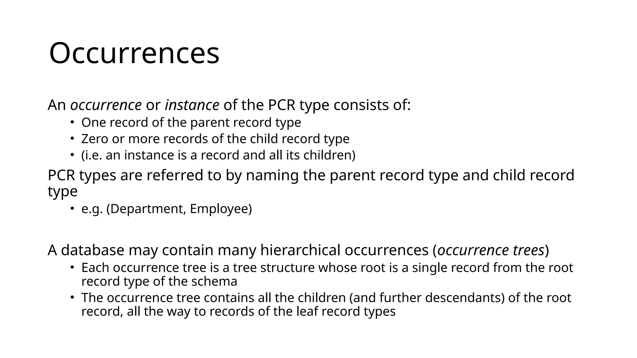 Occurrences An occurrence or instance of the PCR type consists of: • One record of the parent record type • Zero or more records of the child record type • (i.e. an instance is a record and all its children) PCR types are referred to by naming the parent record type and child record type • e.g. (Department, Employee) A database may contain many hierarchical occurrences (occurrence trees) • Each occurrence tree is a tree structure whose root is a single record from the root record type of the schema • The occurrence tree contains all the children (and further descendants) of the root record, all the way to records of the leaf record types 