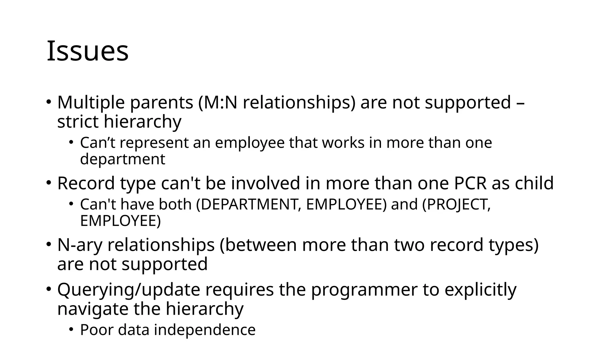 Issues • Multiple parents (M:N relationships) are not supported – strict hierarchy • Can’t represent an employee that works in more than one department • Record type can't be involved in more than one PCR as child • Can't have both (DEPARTMENT, EMPLOYEE) and (PROJECT, EMPLOYEE) • N-ary relationships (between more than two record types) are not supported • Querying/update requires the programmer to explicitly navigate the hierarchy • Poor data independence 