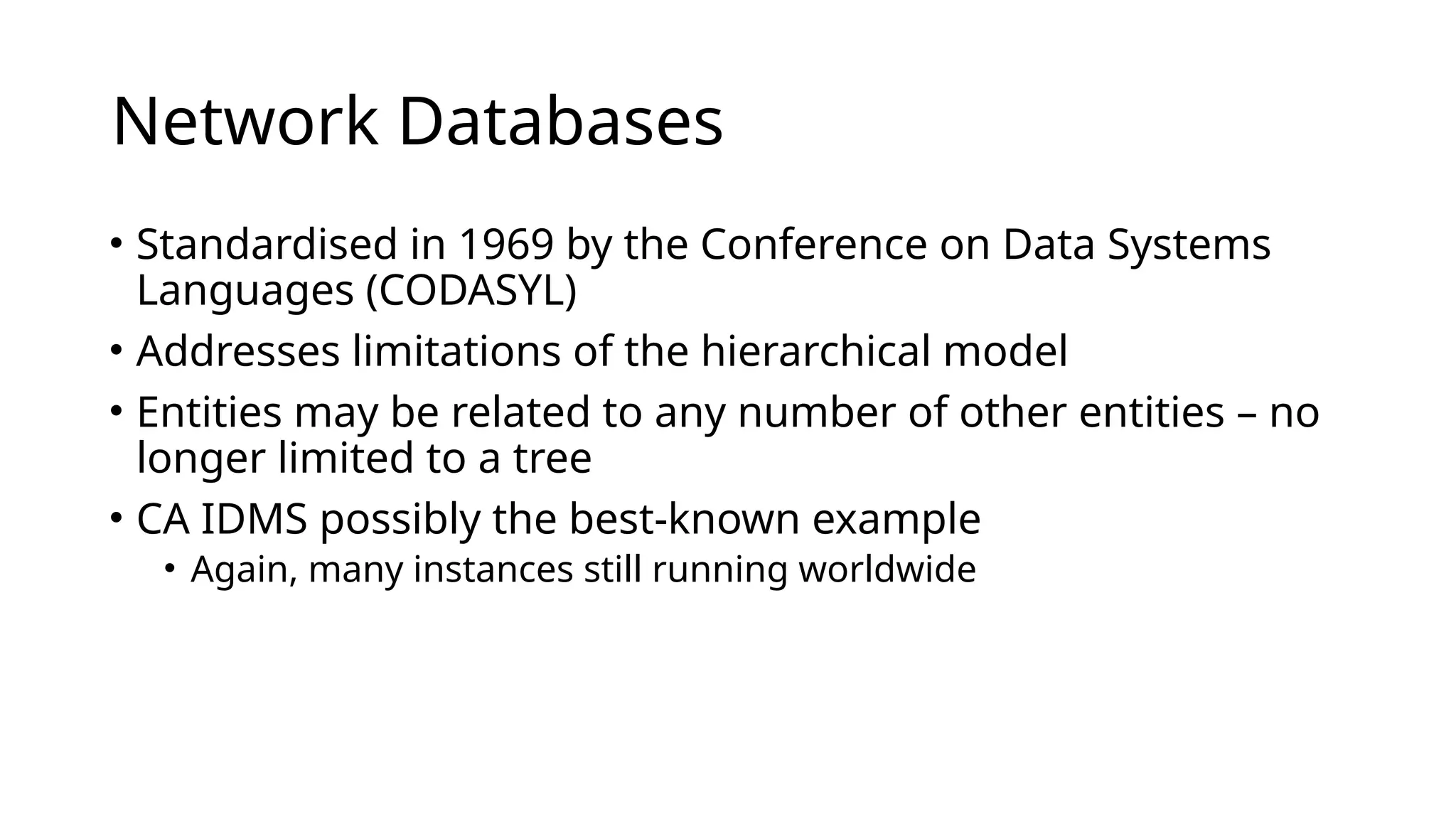 Network Databases • Standardised in 1969 by the Conference on Data Systems Languages (CODASYL) • Addresses limitations of the hierarchical model • Entities may be related to any number of other entities – no longer limited to a tree • CA IDMS possibly the best-known example • Again, many instances still running worldwide 