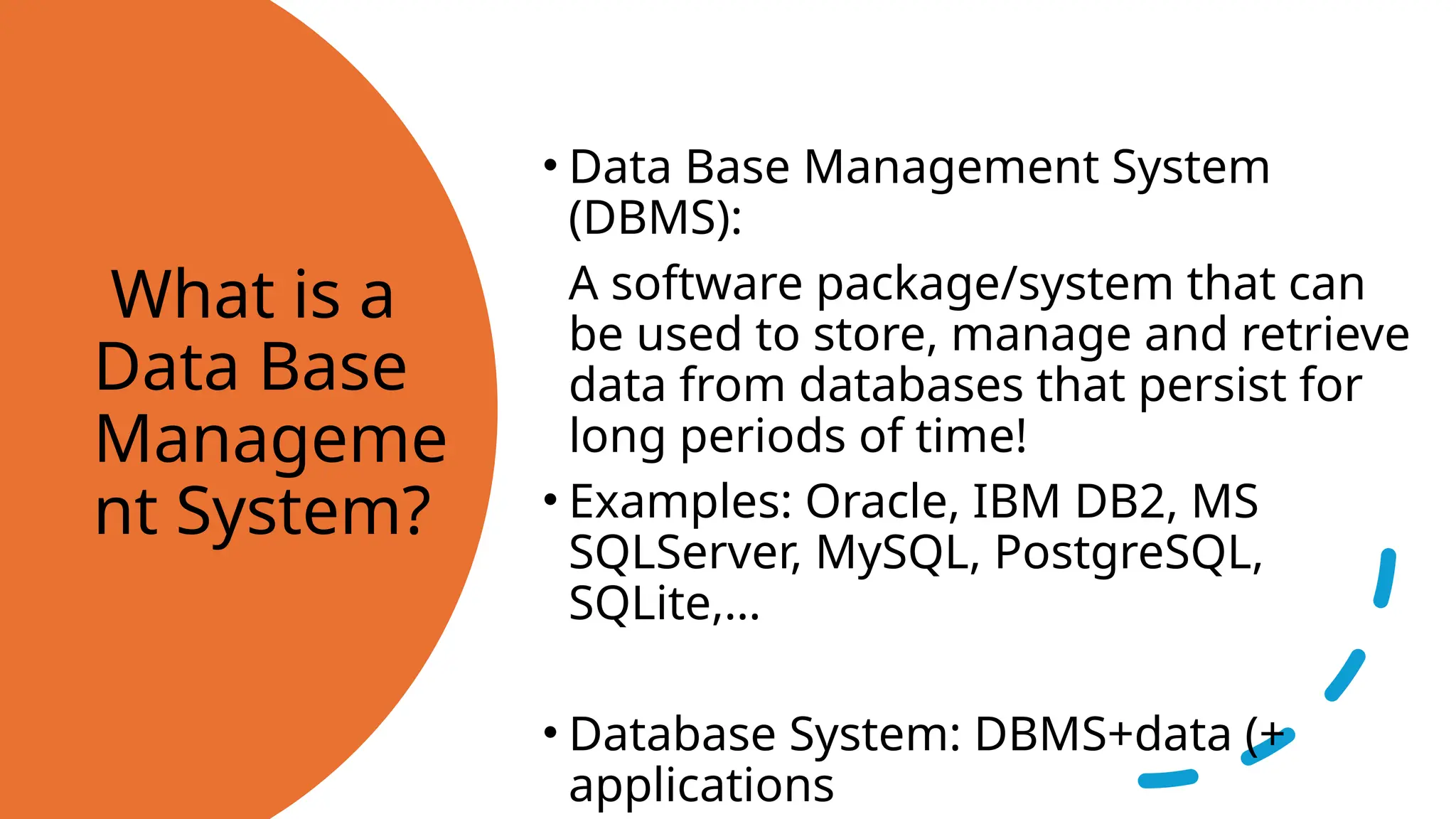 What is a Data Base Manageme nt System? • Data Base Management System (DBMS): A software package/system that can be used to store, manage and retrieve data from databases that persist for long periods of time! • Examples: Oracle, IBM DB2, MS SQLServer, MySQL, PostgreSQL, SQLite,… • Database System: DBMS+data (+ applications 