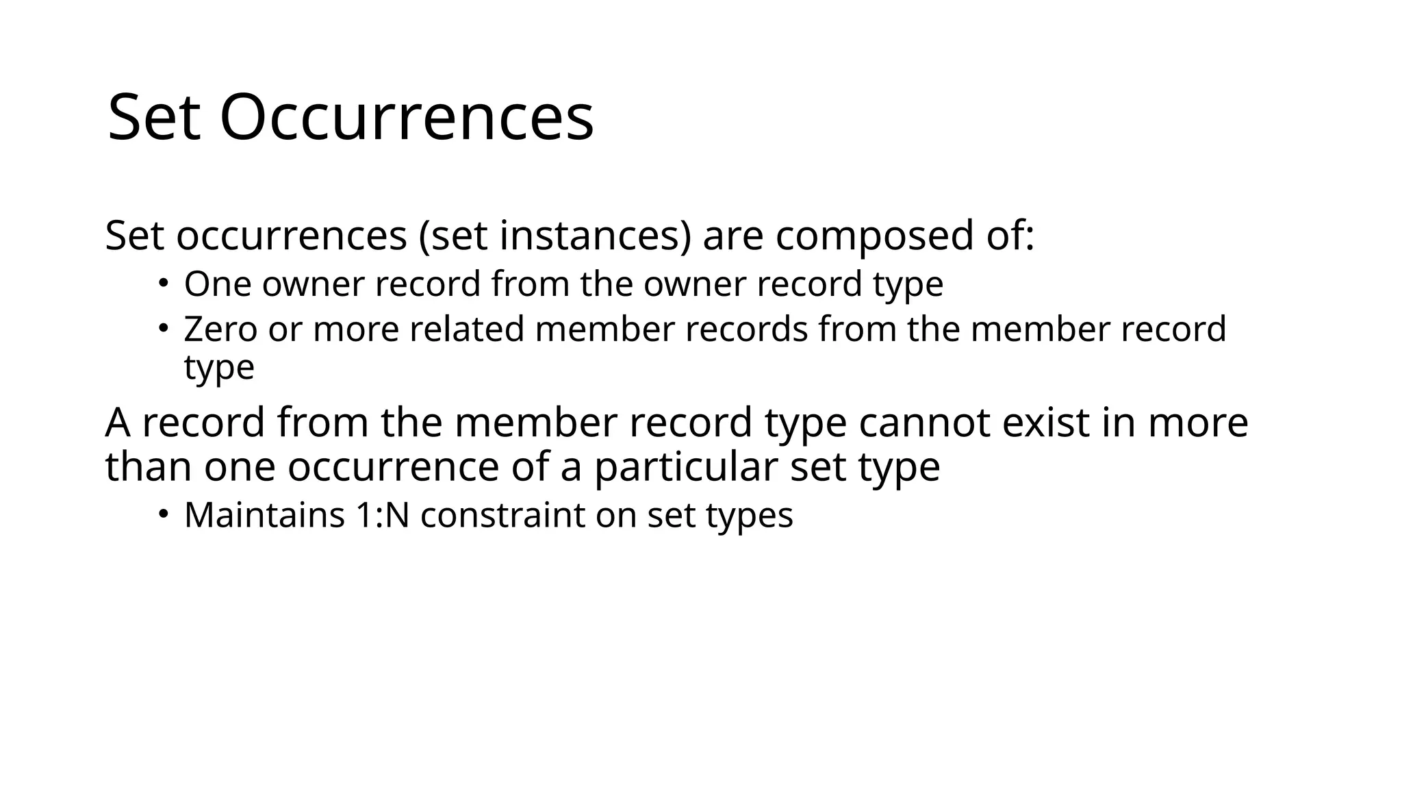 Set Occurrences Set occurrences (set instances) are composed of: • One owner record from the owner record type • Zero or more related member records from the member record type A record from the member record type cannot exist in more than one occurrence of a particular set type • Maintains 1:N constraint on set types 
