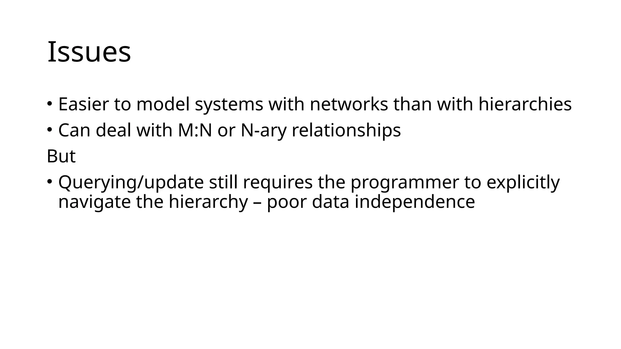 Issues • Easier to model systems with networks than with hierarchies • Can deal with M:N or N-ary relationships But • Querying/update still requires the programmer to explicitly navigate the hierarchy – poor data independence 