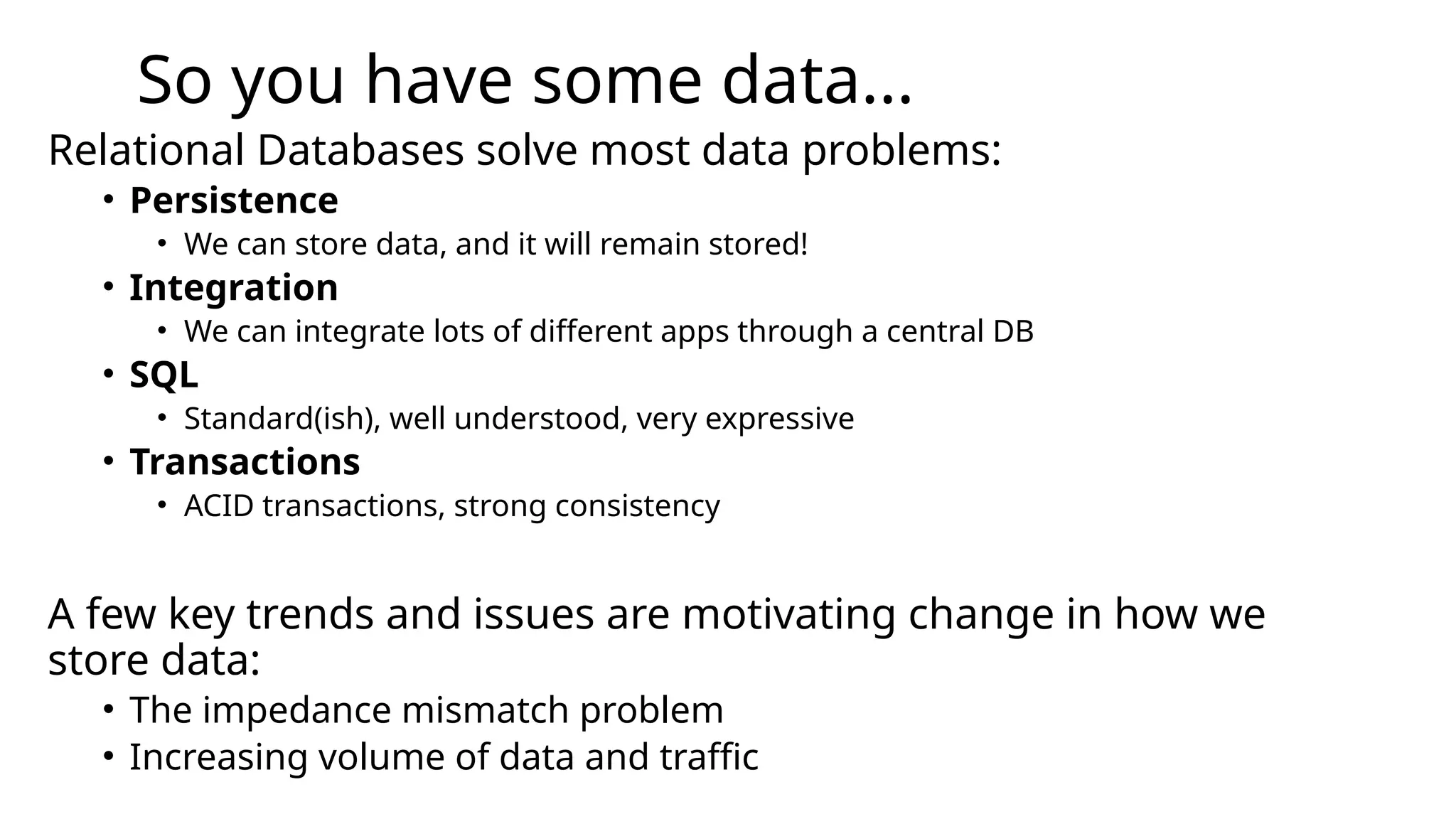 So you have some data... Relational Databases solve most data problems: • Persistence • We can store data, and it will remain stored! • Integration • We can integrate lots of different apps through a central DB • SQL • Standard(ish), well understood, very expressive • Transactions • ACID transactions, strong consistency A few key trends and issues are motivating change in how we store data: • The impedance mismatch problem • Increasing volume of data and traffic 