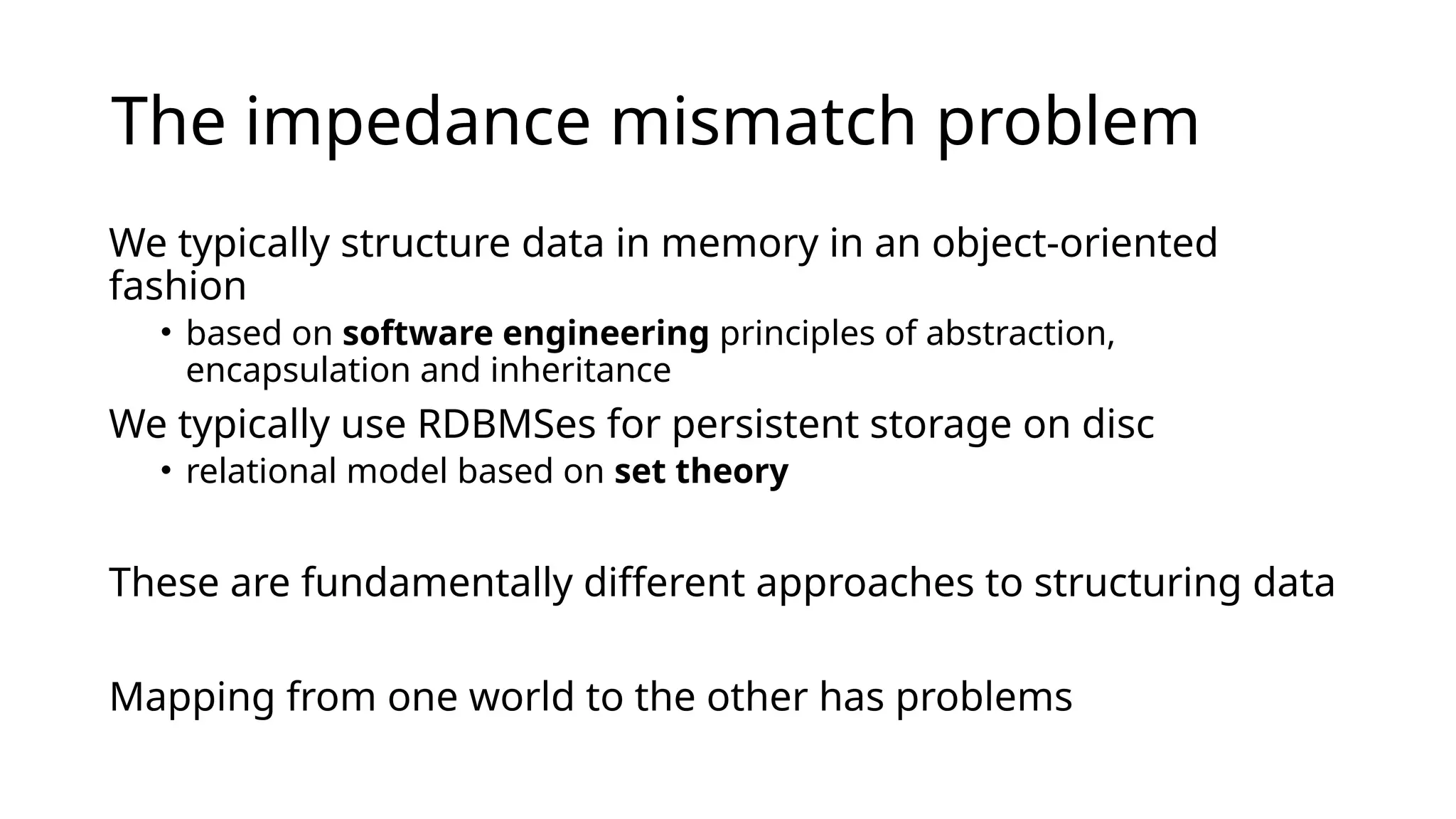 The impedance mismatch problem We typically structure data in memory in an object-oriented fashion • based on software engineering principles of abstraction, encapsulation and inheritance We typically use RDBMSes for persistent storage on disc • relational model based on set theory These are fundamentally different approaches to structuring data Mapping from one world to the other has problems 