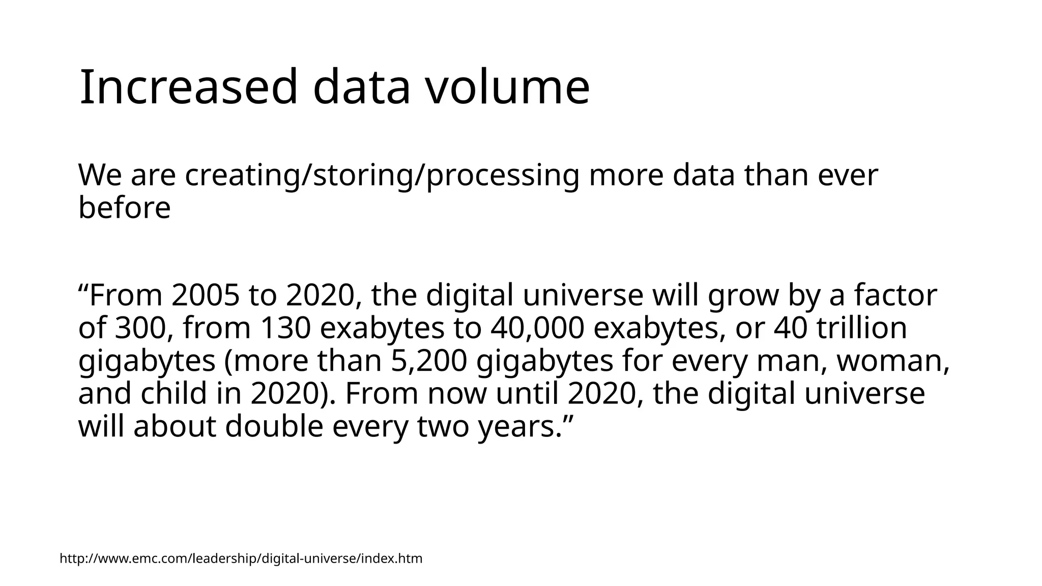 Increased data volume We are creating/storing/processing more data than ever before “From 2005 to 2020, the digital universe will grow by a factor of 300, from 130 exabytes to 40,000 exabytes, or 40 trillion gigabytes (more than 5,200 gigabytes for every man, woman, and child in 2020). From now until 2020, the digital universe will about double every two years.” http://www.emc.com/leadership/digital-universe/index.htm 