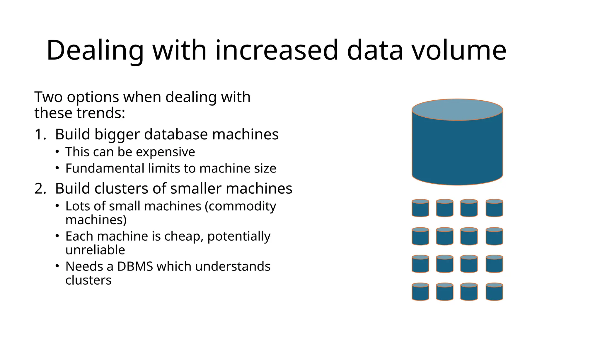 Dealing with increased data volume Two options when dealing with these trends: 1. Build bigger database machines • This can be expensive • Fundamental limits to machine size 2. Build clusters of smaller machines • Lots of small machines (commodity machines) • Each machine is cheap, potentially unreliable • Needs a DBMS which understands clusters 