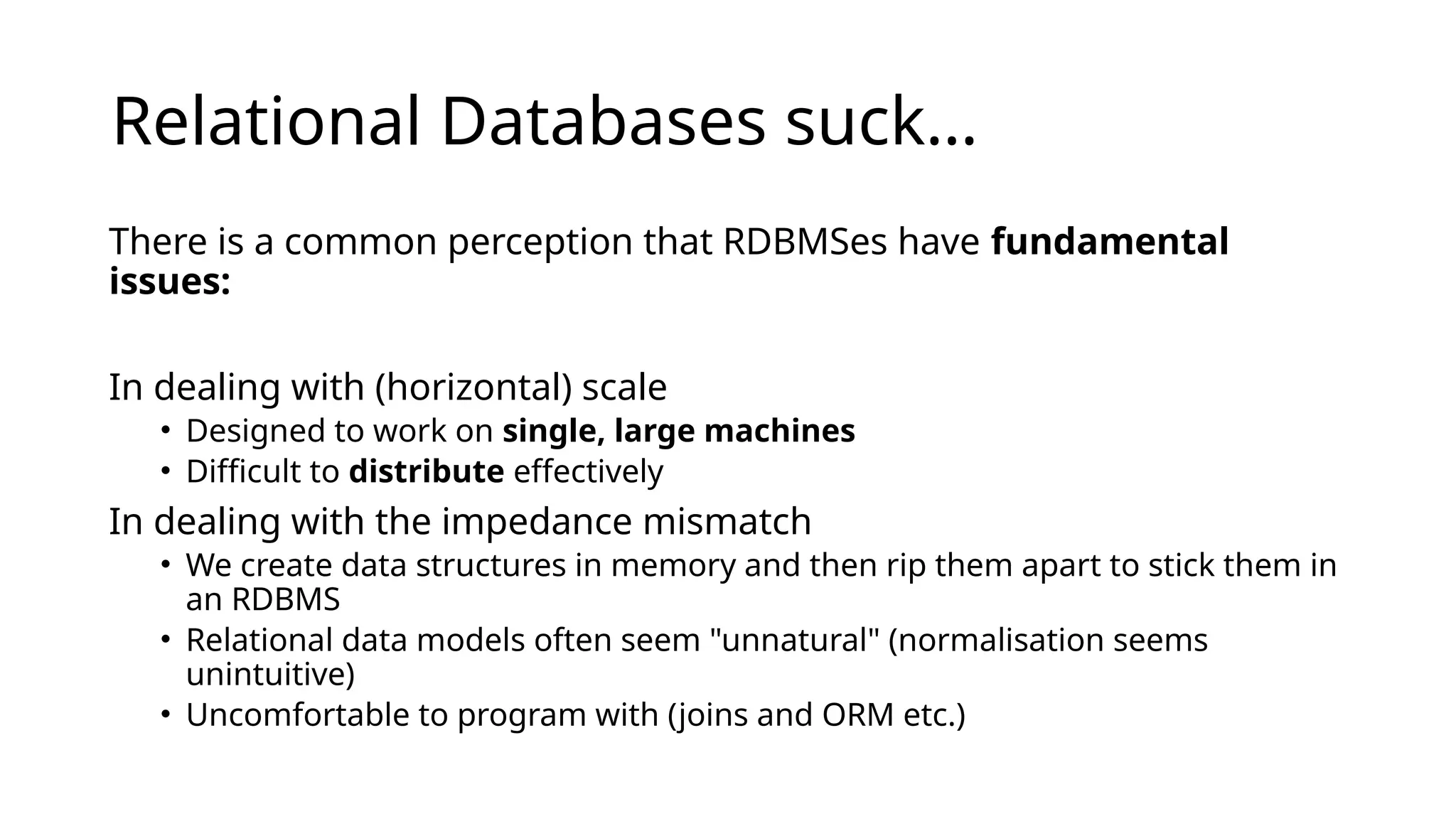 Relational Databases suck… There is a common perception that RDBMSes have fundamental issues: In dealing with (horizontal) scale • Designed to work on single, large machines • Difficult to distribute effectively In dealing with the impedance mismatch • We create data structures in memory and then rip them apart to stick them in an RDBMS • Relational data models often seem "unnatural" (normalisation seems unintuitive) • Uncomfortable to program with (joins and ORM etc.) 