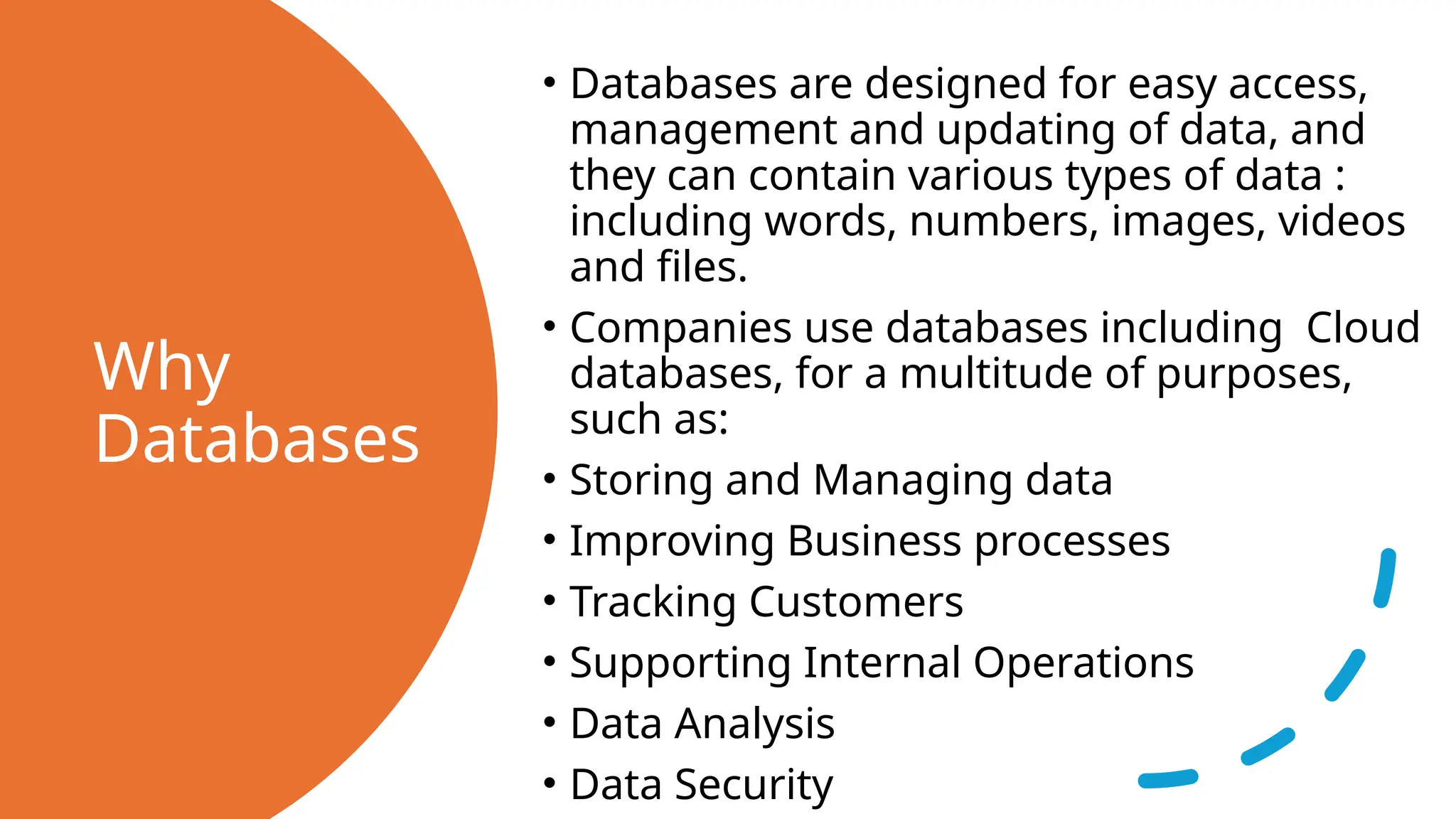 Why Databases • Databases are designed for easy access, management and updating of data, and they can contain various types of data : including words, numbers, images, videos and files. • Companies use databases including Cloud databases, for a multitude of purposes, such as: • Storing and Managing data • Improving Business processes • Tracking Customers • Supporting Internal Operations • Data Analysis • Data Security 