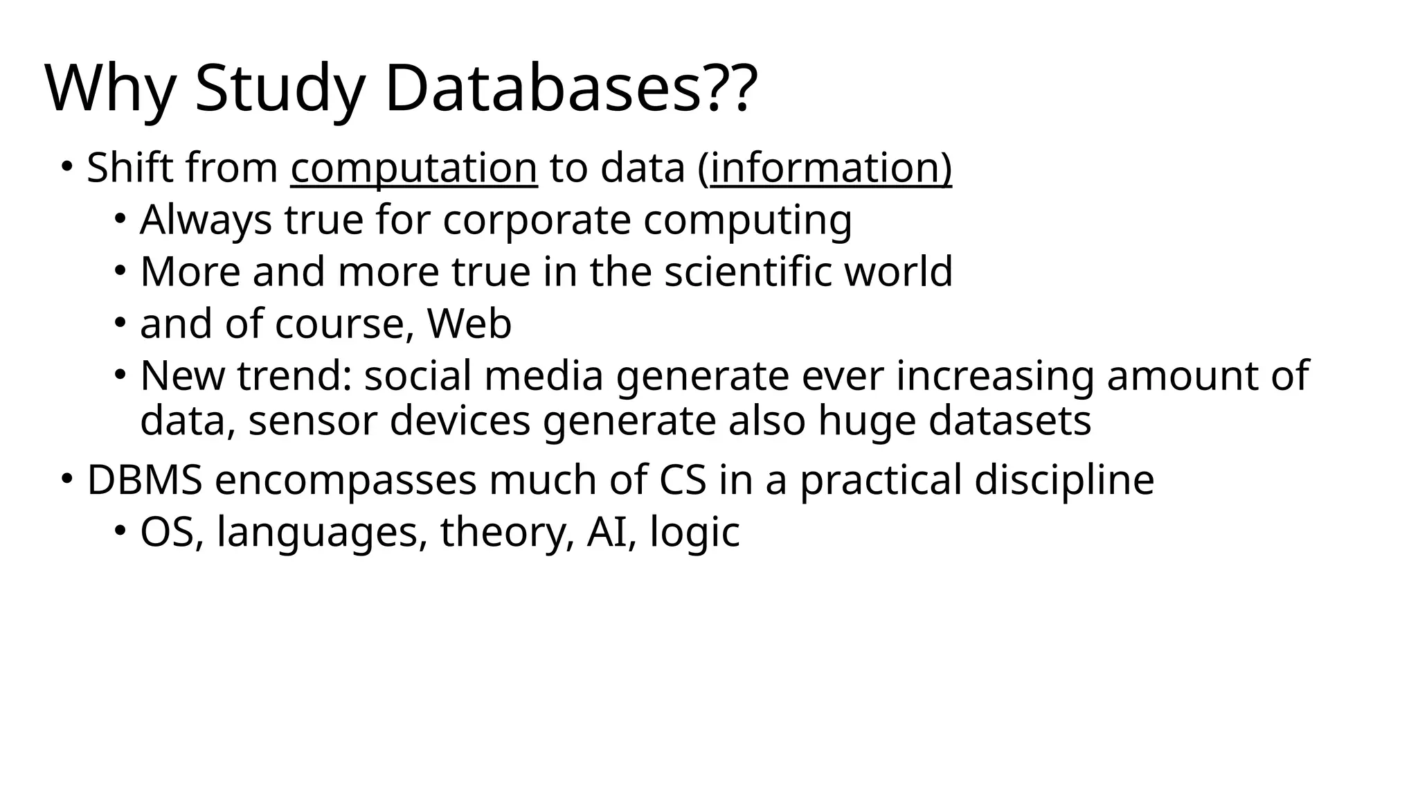 Why Study Databases?? • Shift from computation to data (information) • Always true for corporate computing • More and more true in the scientific world • and of course, Web • New trend: social media generate ever increasing amount of data, sensor devices generate also huge datasets • DBMS encompasses much of CS in a practical discipline • OS, languages, theory, AI, logic 