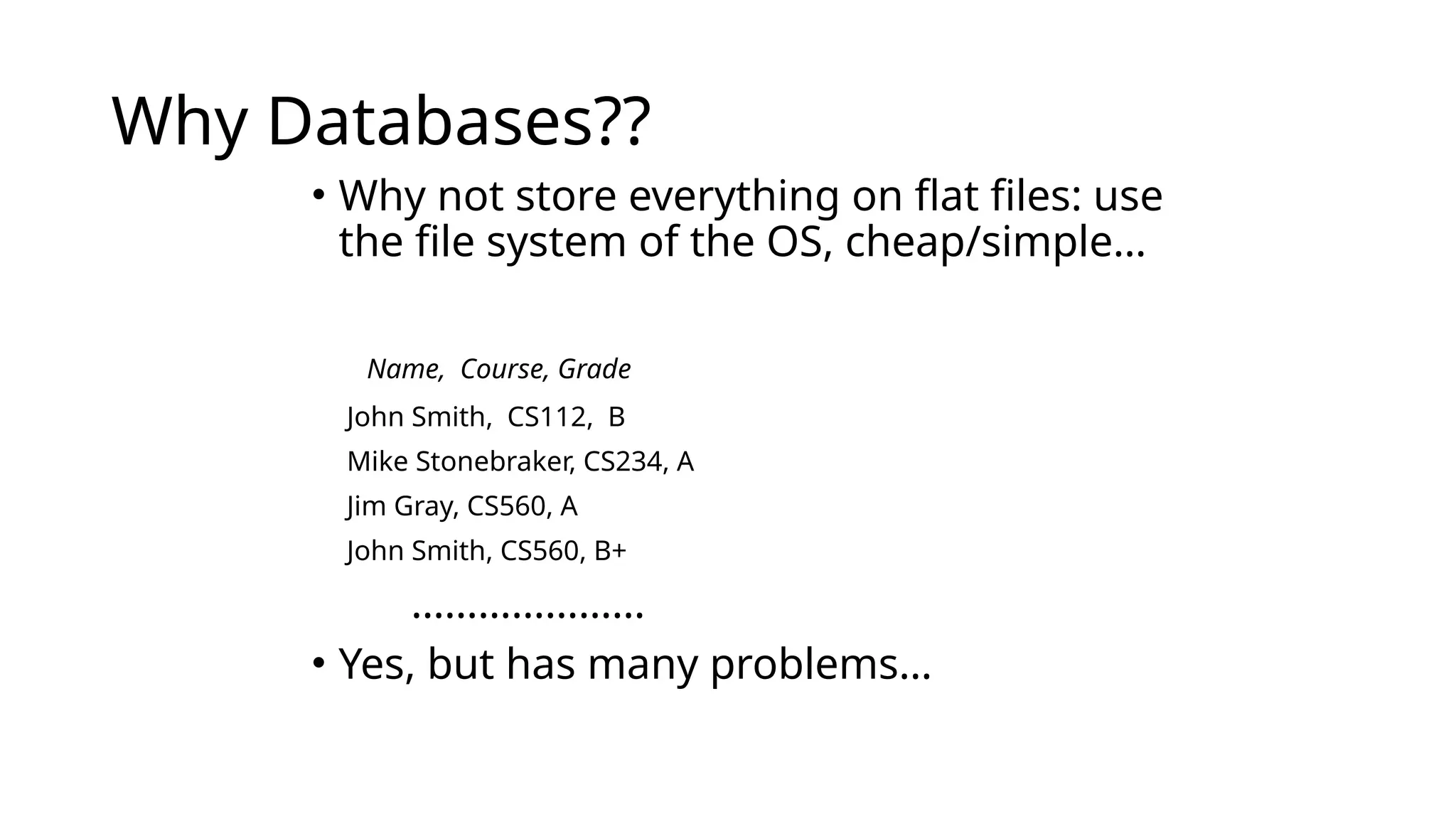 Why Databases?? • Why not store everything on flat files: use the file system of the OS, cheap/simple… Name, Course, Grade John Smith, CS112, B Mike Stonebraker, CS234, A Jim Gray, CS560, A John Smith, CS560, B+ ………………… • Yes, but has many problems… 