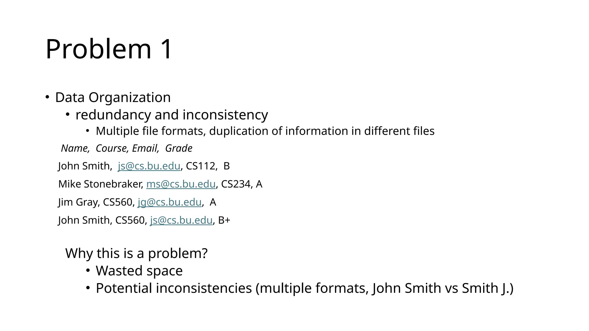 Problem 1 • Data Organization • redundancy and inconsistency • Multiple file formats, duplication of information in different files Name, Course, Email, Grade John Smith, js@cs.bu.edu, CS112, B Mike Stonebraker, ms@cs.bu.edu, CS234, A Jim Gray, CS560, jg@cs.bu.edu, A John Smith, CS560, js@cs.bu.edu, B+ Why this is a problem? • Wasted space • Potential inconsistencies (multiple formats, John Smith vs Smith J.) 