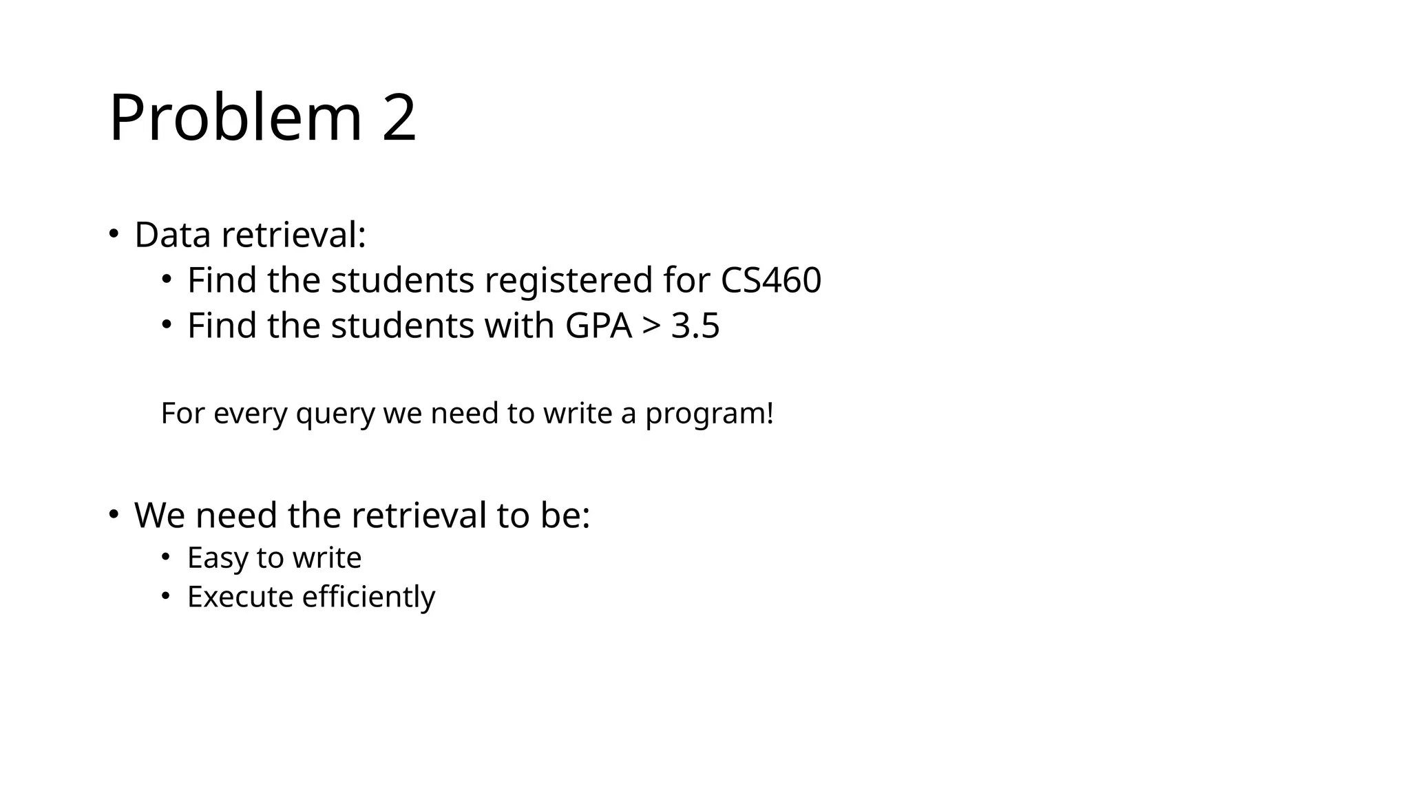 Problem 2 • Data retrieval: • Find the students registered for CS460 • Find the students with GPA > 3.5 For every query we need to write a program! • We need the retrieval to be: • Easy to write • Execute efficiently 