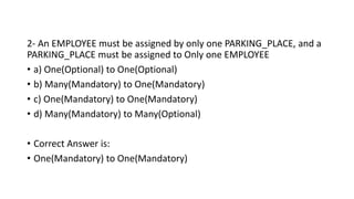 2- An EMPLOYEE must be assigned by only one PARKING_PLACE, and a
PARKING_PLACE must be assigned to Only one EMPLOYEE
• a) One(Optional) to One(Optional)
• b) Many(Mandatory) to One(Mandatory)
• c) One(Mandatory) to One(Mandatory)
• d) Many(Mandatory) to Many(Optional)
• Correct Answer is:
• One(Mandatory) to One(Mandatory)
 