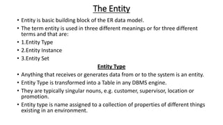 The Entity
• Entity is basic building block of the ER data model.
• The term entity is used in three different meanings or for three different
terms and that are:
• 1.Entity Type
• 2.Entity Instance
• 3.Entity Set
Entity Type
• Anything that receives or generates data from or to the system is an entity.
• Entity Type is transformed into a Table in any DBMS engine.
• They are typically singular nouns, e.g. customer, supervisor, location or
promotion.
• Entity type is name assigned to a collection of properties of different things
existing in an environment.
 