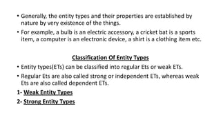 • Generally, the entity types and their properties are established by
nature by very existence of the things.
• For example, a bulb is an electric accessory, a cricket bat is a sports
item, a computer is an electronic device, a shirt is a clothing item etc.
Classification Of Entity Types
• Entity types(ETs) can be classified into regular Ets or weak ETs.
• Regular Ets are also called strong or independent ETs, whereas weak
Ets are also called dependent ETs.
1- Weak Entity Types
2- Strong Entity Types
 