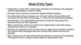 Weak Entity Types
• It depend on some other entity type and have no meaning in the diagram
without depending on another entity.
• Example: Course (Course cannot be taught without teacher)
• An entity type whose instances can not exist without being linked with
instances of some other entity type, i.e. they can not exist independently.
• For example, in an organization we want to maintain data about the
vehicles owned by the employees.
• Now, a particular vehicle can exist in this organization only if the owner
already exists there as employee.
• Similarly, if employee leaves the job and the organization decides to delete
the record of the employee then the record of the vehicle will also be
deleted.
• Since, Entity can not exist without being linked to an instance of employee.
This type of entity is called as weak entity or dependent entity.
 