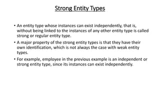 Strong Entity Types
• An entity type whose instances can exist independently, that is,
without being linked to the instances of any other entity type is called
strong or regular entity type.
• A major property of the strong entity types is that they have their
own identification, which is not always the case with weak entity
types.
• For example, employee in the previous example is an independent or
strong entity type, since its instances can exist independently.
 
