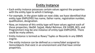 Entity Instance
• Each entity instance possesses certain values against the properties
with the entity type to which it belongs.
• For example, In the given table on next slide; we have identified that
entity type EMPLOYEE has name, father name, registration number,
qualification, designation.
• Now, an instance of this entity type will have values against each of
these properties, like(M. Sajjad, Abdul Rehman, EN 14289, BCS, and
Programmer) may be one instance of entity type EMPLOYEE. There
could be many others.
• Entity Instance is termed as Rows/ Tuples or Records in any DBMS
engine.
• The entity instance can be defined as a name/label assigned to
items/objects that exist in an environment and that have similar
properties.
 