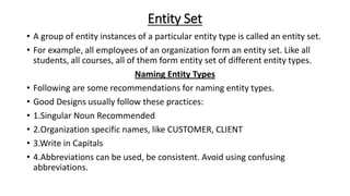 Entity Set
• A group of entity instances of a particular entity type is called an entity set.
• For example, all employees of an organization form an entity set. Like all
students, all courses, all of them form entity set of different entity types.
Naming Entity Types
• Following are some recommendations for naming entity types.
• Good Designs usually follow these practices:
• 1.Singular Noun Recommended
• 2.Organization specific names, like CUSTOMER, CLIENT
• 3.Write in Capitals
• 4.Abbreviations can be used, be consistent. Avoid using confusing
abbreviations.
 