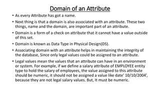 Domain of an Attribute
• As every Attribute has got a name.
• Next thing is that a domain is also associated with an attribute. These two
things, name and the domain, are important part of an attribute.
• Domain is a form of a check on attribute that it cannot have a value outside
of this set.
• Domain is known as Data Type in Physical Design(DS).
• Associating domain with an attribute helps in maintaining the integrity of
the database, Since only legal values could be assigned to an attribute.
• Legal values mean the values that an attribute can have in an environment
or system. For example, if we define a salary attribute of EMPLOYEE entity
type to hold the salary of employees, the value assigned to this attribute
should be numeric, it should not be assigned a value like date‘ 10/10/2004’,
because they are not legal salary values. But, It must be numeric.
 
